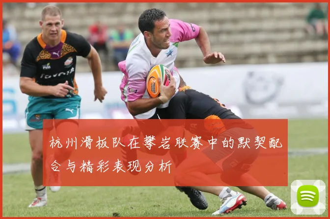 杭州滑板队在攀岩联赛中的默契配合与精彩表现分析