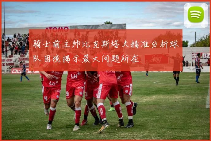 骑士前主帅比克斯塔夫精准分析球队困境揭示最大问题所在