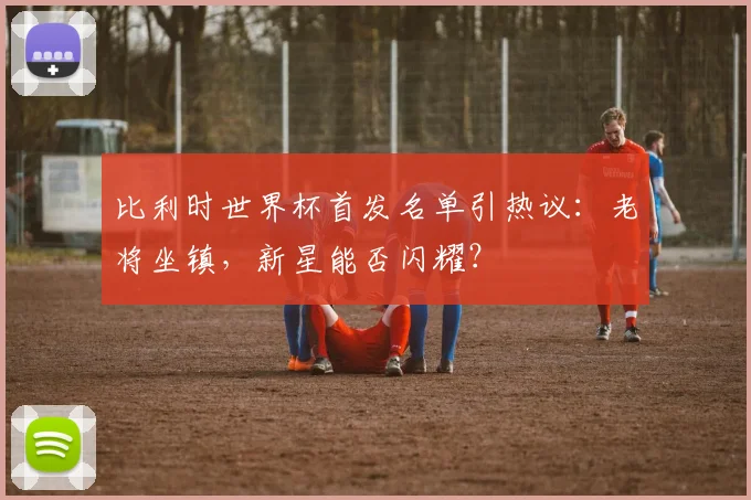 比利时世界杯首发名单引热议：老将坐镇，新星能否闪耀？