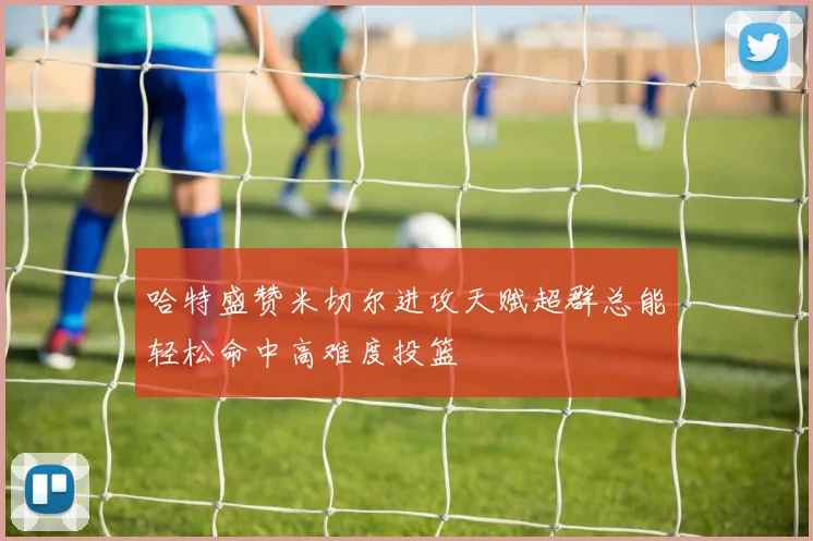 哈特盛赞米切尔进攻天赋超群总能轻松命中高难度投篮