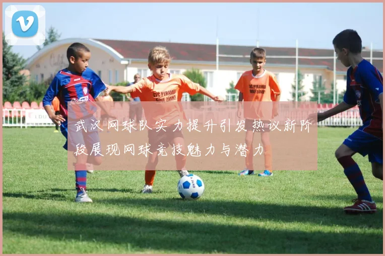 武汉网球队实力提升引发热议新阶段展现网球竞技魅力与潜力