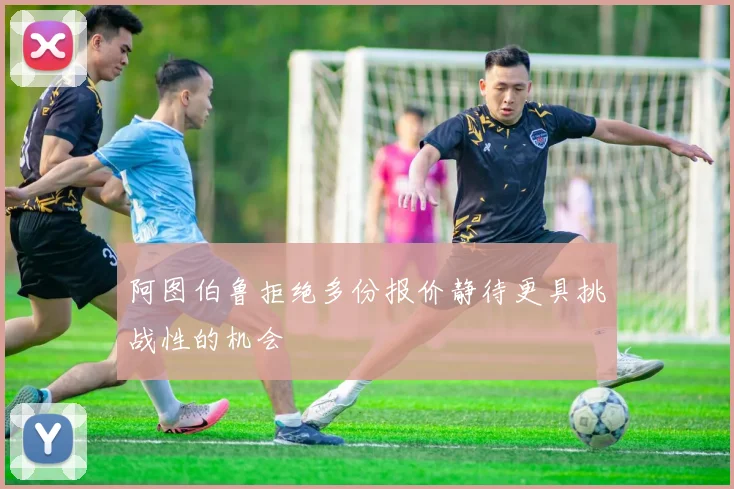 阿图伯鲁拒绝多份报价静待更具挑战性的机会
