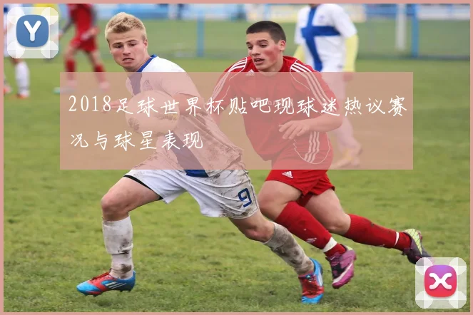 2018足球世界杯贴吧现球迷热议赛况与球星表现