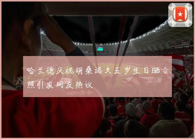 哈兰德庆祝胡桑诺夫五岁生日晒合照引发网友热议