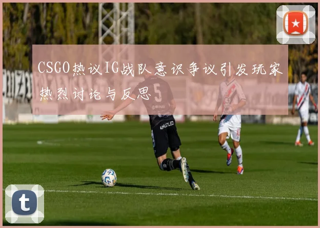 CSGO热议IG战队意识争议引发玩家热烈讨论与反思