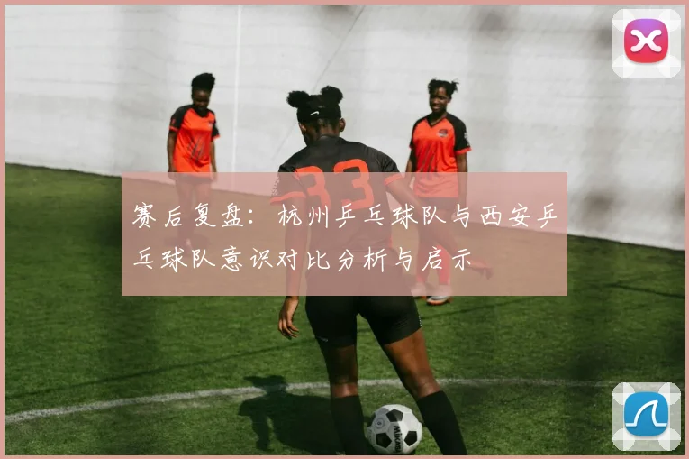 赛后复盘：杭州乒乓球队与西安乒乓球队意识对比分析与启示