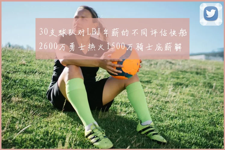 30支球队对LBJ年薪的不同评估快船2600万勇士热火1500万骑士底薪解析
