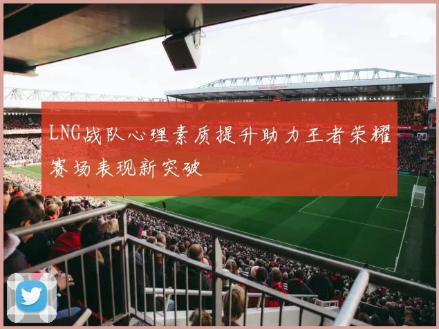 LNG战队心理素质提升助力王者荣耀赛场表现新突破