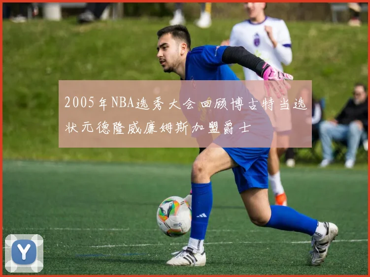 2005年NBA选秀大会回顾博古特当选状元德隆威廉姆斯加盟爵士