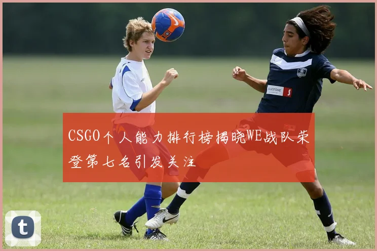 CSGO个人能力排行榜揭晓WE战队荣登第七名引发关注