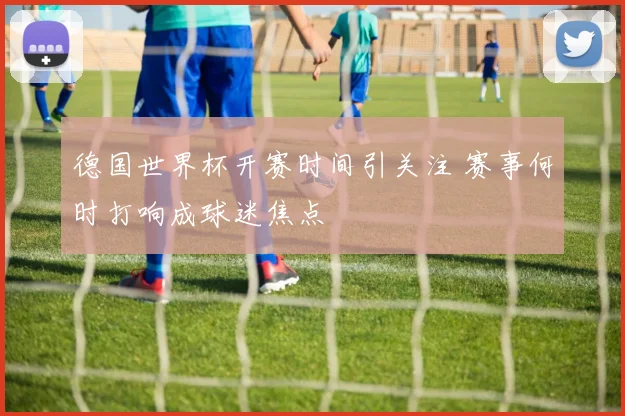 德国世界杯开赛时间引关注 赛事何时打响成球迷焦点