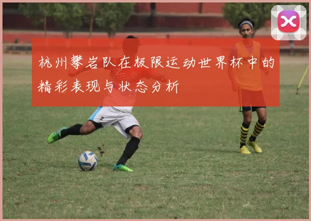 杭州攀岩队在极限运动世界杯中的精彩表现与状态分析